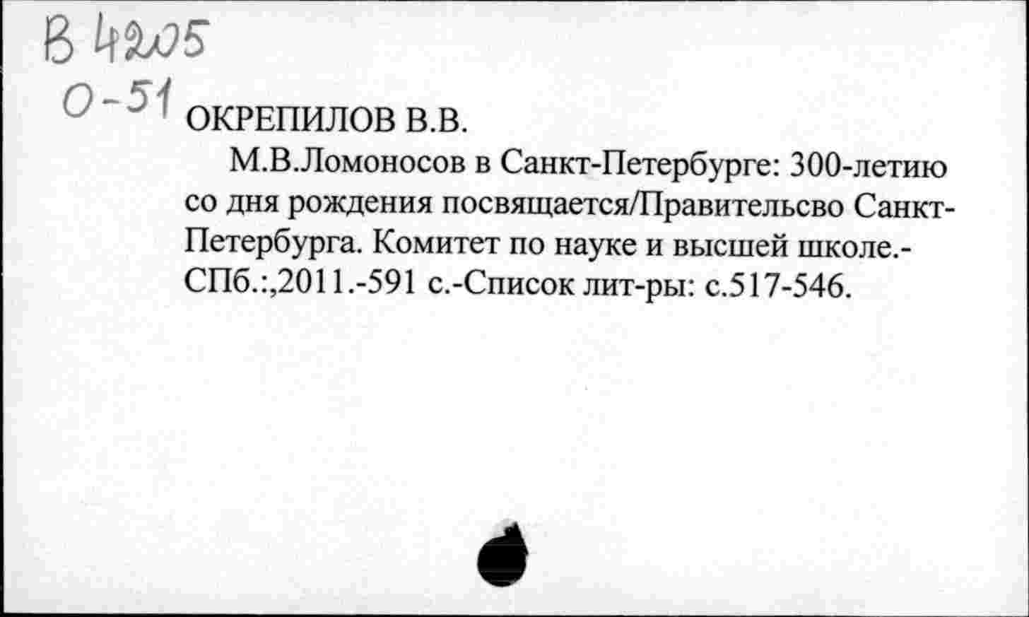 ﻿В №л>5
ОКРЕПИЛОВ В.В.
М.В.Ломоносов в Санкт-Петербурге: 300-летию со дня рождения посвящается/Правительсво Санкт-Петербурга. Комитет по науке и высшей школе.-СПб.:,2011.-591 с.-Список лит-ры: с.517-546.